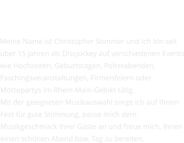 Über mich  Meine Name ist Christopher Sommer und ich bin seit über 15 Jahren als Discjockey auf verschiedenen Events wie Hochzeiten, Geburtstagen, Polterabenden, Faschingsveranstaltungen, Firmenfeiern oder Mottopartys im Rhein-Main-Gebiet tätig. Mit der geeigneten Musikauswahl sorge ich auf Ihrem Fest für gute Stimmung, passe mich dem Musikgeschmack Ihrer Gäste an und freue mich, Ihnen einen schönen Abend bzw. Tag zu bereiten.