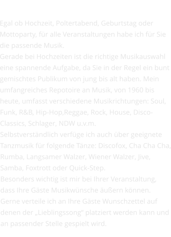 Ihr Event Egal ob Hochzeit, Poltertabend, Geburtstag oder Mottoparty, für alle Veranstaltungen habe ich für Sie die passende Musik. Gerade bei Hochzeiten ist die richtige Musikauswahl eine spannende Aufgabe, da Sie in der Regel ein bunt gemischtes Publikum von jung bis alt haben. Mein umfangreiches Repotoire an Musik, von 1960 bis heute, umfasst verschiedene Musikrichtungen: Soul, Funk, R&B, Hip-Hop,Reggae, Rock, House, Disco-Classics, Schlager, NDW u.v.m. Selbstverständlich verfüge ich auch über geeignete Tanzmusik für folgende Tänze: Discofox, Cha Cha Cha, Rumba, Langsamer Walzer, Wiener Walzer, Jive, Samba, Foxtrott oder Quick-Step.  Besonders wichtig ist mir bei Ihrer Veranstaltung, dass Ihre Gäste Musikwünsche äußern können. Gerne verteile ich an Ihre Gäste Wunschzettel auf denen der „Lieblingssong“ platziert werden kann und an passender Stelle gespielt wird.